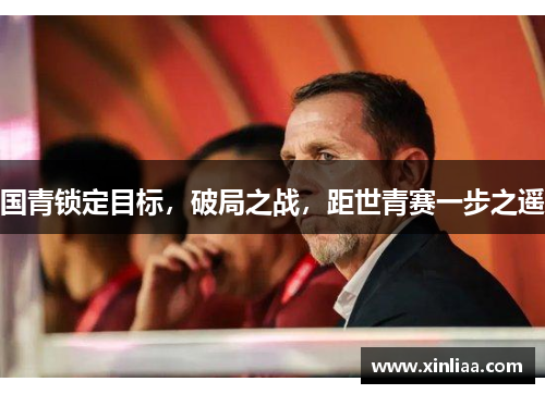 国青锁定目标，破局之战，距世青赛一步之遥